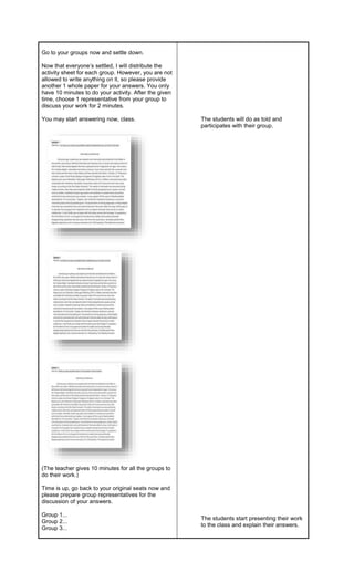Go to your groups now and settle down.
Now that everyone’s settled, I will distribute the
activity sheet for each group. However, you are not
allowed to write anything on it, so please provide
another 1 whole paper for your answers. You only
have 10 minutes to do your activity. After the given
time, choose 1 representative from your group to
discuss your work for 2 minutes.
You may start answering now, class.
(The teacher gives 10 minutes for all the groups to
do their work.)
Time is up, go back to your original seats now and
please prepare group representatives for the
discussion of your answers.
Group 1...
Group 2...
Group 3...
The students will do as told and
participates with their group.
The students start presenting their work
to the class and explain their answers.
 
