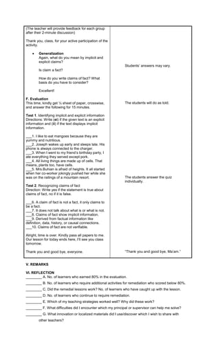 (The teacher will provide feedback for each group
after their 2-minute discussion)
Thank you, class, for your active participation of the
activity.
 Generalization
Again, what do you mean by implicit and
explicit claims?
Is claim a fact?
How do you write claims of fact? What
basis do you have to consider?
Excellent!
F. Evaluation
This time, kindly get ½ sheet of paper, crosswise,
and answer the following for 15 minutes.
Test 1. Identifying implicit and explicit information
Directions: Write (ei) if the given text is an explicit
information and (ii) if the text displays implicit
information.
___1. I like to eat mangoes because they are
yummy and nutritious.
___2. Joseph wakes up early and sleeps late. His
phone is always connected to the charger.
___3. When I went to my friend’s birthday party, I
ate everything they served except pork.
___4. All living things are made up of cells. That
means, plants too, have cells.
___5. Mrs.Buhian is afraid of heights. It all started
when her co-worker jokingly pushed her while she
was on the railings of a mountain resort.
Test 2. Recognizing claims of fact
Direction: Write yes if the statement is true about
claims of fact, no if it is false.
___6. A claim of fact is not a fact, it only claims to
be a fact.
___7. It does not talk about what is or what is not.
___8. Claims of fact show implicit information.
___9. Derived from factual information like
definition, data, history, or causal connections.
___10. Claims of fact are not verifiable.
Alright, time is over. Kindly pass all papers to me.
Our lesson for today ends here, I’ll see you class
tomorrow.
Thank you and good bye, everyone.
Students’ answers may vary.
The students will do as told.
The students answer the quiz
individually.
“Thank you and good bye, Ma’am.”
V. REMARKS
VI. REFLECTION
________ A. No. of learners who earned 80% in the evaluation.
________ B. No. of learners who require additional activities for remediation who scored below 80%.
________ C. Did the remedial lessons work? No. of learners who have caught up with the lesson.
________ D. No. of learners who continue to require remediation.
________ E. Which of my teaching strategies worked well? Why did these work?
________ F. What difficulties did I encounter which my principal or supervisor can help me solve?
________ G. What innovation or localized materials did I use/discover which I wish to share with
other teachers?
 