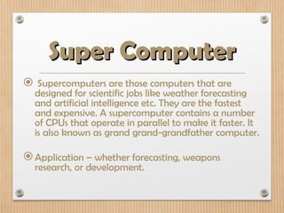 Super Computer
Super Computer
 Supercomputers are those computers that are
designed for scientific jobs like weather forecasting
and artificial intelligence etc. They are the fastest
and expensive. A supercomputer contains a number
of CPUs that operate in parallel to make it faster. It
is also known as grand grand-grandfather computer.
Application – whether forecasting, weapons
research, or development.
 