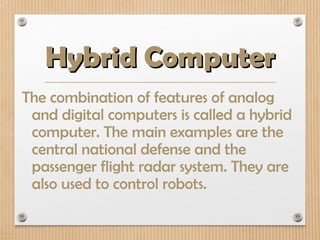 Hybrid Computer
Hybrid Computer
The combination of features of analog
and digital computers is called a hybrid
computer. The main examples are the
central national defense and the
passenger flight radar system. They are
also used to control robots.
 