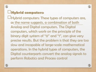 Hybrid computers:
Hybrid computers: These types of computers are,
as the name suggests, a combination of both
Analog and Digital computers. The Digital
computers, which work on the principle of the
binary digit system of “0” and “1”, can give very
precise results. But the problem is that they are too
slow and incapable of large-scale mathematical
operations. In the hybrid types of computers, the
Digital counterparts convert the analog signals to
perform Robotics and Process control
 