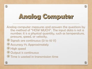 Analog Computer
Analog Computer
Analog computer measures and answers the questions by
the method of “HOW MUCH”. The input data is not a
number; it is a physical quantity, such as temperature,
pressure, speed, or velocity.
Signals are continuous (0 to 10 V)
Accuracy 1% Approximately
High speed
Output is continuous
Time is wasted in transmission time
 