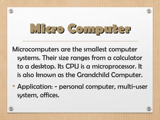 Micro Computer
Micro Computer
Microcomputers are the smallest computer
systems. Their size ranges from a calculator
to a desktop. Its CPU is a microprocessor. It
is also known as the Grandchild Computer.
• Application: - personal computer, multi-user
system, offices.
 