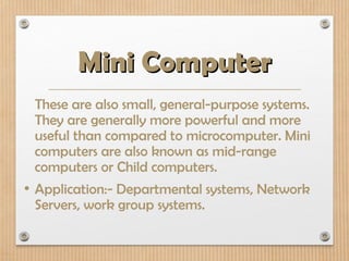 Mini Computer
Mini Computer
These are also small, general-purpose systems.
They are generally more powerful and more
useful than compared to microcomputer. Mini
computers are also known as mid-range
computers or Child computers.
• Application:- Departmental systems, Network
Servers, work group systems.
 