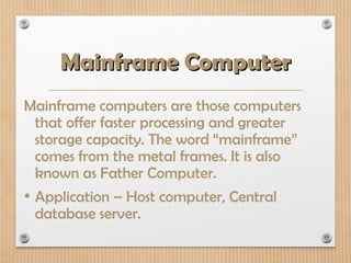 Mainframe Computer
Mainframe Computer
Mainframe computers are those computers
that offer faster processing and greater
storage capacity. The word “mainframe”
comes from the metal frames. It is also
known as Father Computer.
• Application – Host computer, Central
database server.
 