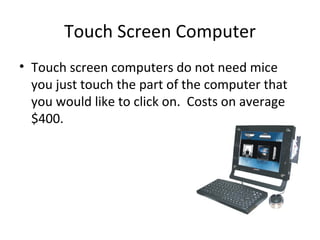 Touch Screen Computer Touch screen computers do not need mice you just touch the part of the computer that you would like to click on. Costs on average $400.
