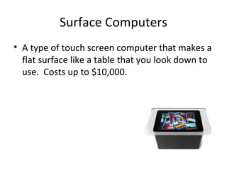 Surface Computers A type of touch screen computer that makes a flat surface like a table that you look down to use. Costs up to $10,000.