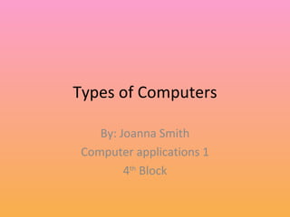Types of Computers By: Joanna Smith Computer applications 1 4 th  Block 