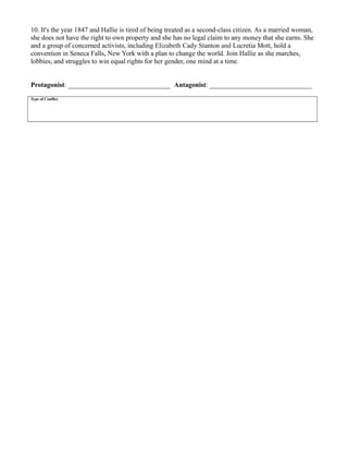 10. It's the year 1847 and Hallie is tired of being treated as a second-class citizen. As a married woman,
she does not have the right to own property and she has no legal claim to any money that she earns. She
and a group of concerned activists, including Elizabeth Cady Stanton and Lucretia Mott, hold a
convention in Seneca Falls, New York with a plan to change the world. Join Hallie as she marches,
lobbies, and struggles to win equal rights for her gender, one mind at a time.
Protagonist: ______________________________ Antagonist: ______________________________
Type of Conflict
 