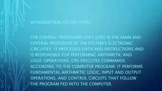 INTRODUCTION TO CPU TYPES
THE CENTRAL PROCESSING UNIT (CPU) IS THE MAIN AND
CENTRAL PROCESSOR IN THE SYSTEM’S ELECTRONIC
CIRCUITRY. IT PROCESSES DATA AND INSTRUCTIONS AND
IS RESPONSIBLE FOR PERFORMING ARITHMETIC AND
LOGIC OPERATIONS. CPU EXECUTES COMMANDS
ACCORDING TO THE COMPUTER PROGRAM. IT PERFORMS
FUNDAMENTAL ARITHMETIC LOGIC, INPUT AND OUTPUT
OPERATIONS, AND CONTROL CIRCUITS THAT FOLLOW
THE PROGRAM FED INTO THE COMPUTER.
 