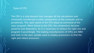 Types of CPU
The CPU is a vital element that manages all the calculations and
commands transferred to other components of the computer and its
peripherals. The rapid speed of the CPU obeys to command of the
input program. When linked to the CPU, the components become
powerful and dependent. So it is necessary to choose the right one and
program it accordingly. The leading manufacturers of CPUs are AMD
and Intel. In the past, people used to employ processors to find the
right and robust processor.
 