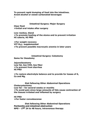 To prevent rapid dumping of food into the intestines.
Avoid alcohol or sweet carbonated beverages

Intestinal Surgery: Major Surgery
Clear fluid
>Initial oral intake after surgery
Low residue, bland
>To promote healing of the stoma and to prevent irritation
HI calorie, HI PRO
>For weight recovery
VIT B12 supplemented
>To prevent possible macrocytic anemia in later years
Intestinal Surgery: Colostomy
Same for Ileostomy
Jejunoileostomy
Low fat, low CHO, low fiber
>To prevent from diarrhea
HI PRO
>To restore electrolyte balance and to provide for losses of K,
Ca and Mg.
Diet following Other Abdominal Operations
Cholecystectomy
Low fat – for several weeks or months
>To avoid pain since large amounts of fats cause contraction of
the tissues irritated and inflamed by surgery
HI PRO
>For faster convalescense
Diet following Other Abdominal Operations
Peritonitis and intestinal obstruction
NPO – 1ST 24 to 48 hours, intravenous therapy
 