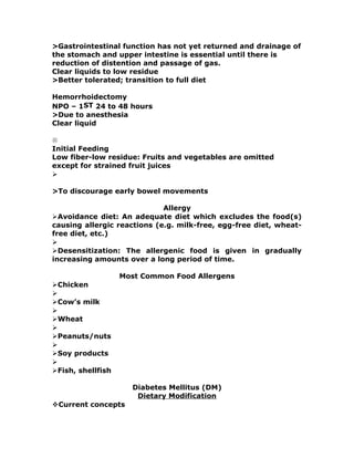 >Gastrointestinal function has not yet returned and drainage of
the stomach and upper intestine is essential until there is
reduction of distention and passage of gas.
Clear liquids to low residue
>Better tolerated; transition to full diet
Hemorrhoidectomy
NPO – 1ST 24 to 48 hours
>Due to anesthesia
Clear liquid

Initial Feeding
Low fiber-low residue: Fruits and vegetables are omitted
except for strained fruit juices

>To discourage early bowel movements
Allergy
Avoidance diet: An adequate diet which excludes the food(s)
causing allergic reactions (e.g. milk-free, egg-free diet, wheat-
free diet, etc.)

Desensitization: The allergenic food is given in gradually
increasing amounts over a long period of time.
Most Common Food Allergens
Chicken

Cow’s milk

Wheat

Peanuts/nuts

Soy products

Fish, shellfish
Diabetes Mellitus (DM)
Dietary Modification
Current concepts
 