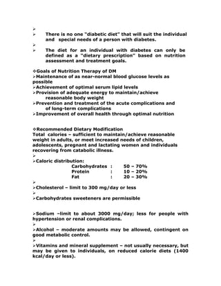 
 There is no one “diabetic diet” that will suit the individual
and special needs of a person with diabetes.

 The diet for an individual with diabetes can only be
defined as a “dietary prescription” based on nutrition
assessment and treatment goals.
Goals of Nutrition Therapy of DM
Maintenance of as near-normal blood glucose levels as
possible
Achievement of optimal serum lipid levels
Provision of adequate energy to maintain/achieve
reasonable body weight
Prevention and treatment of the acute complications and
of long-term complications
Improvement of overall health through optimal nutrition
Recommended Dietary Modification
Total calories – sufficient to maintain/achieve reasonable
weight in adults, or meet increased needs of children,
adolescents, pregnant and lactating women and individuals
recovering from catabolic illness.

Caloric distribution:
Carbohydrates : 50 – 70%
Protein : 10 – 20%
Fat : 20 – 30%

Cholesterol – limit to 300 mg/day or less

Carbohydrates sweeteners are permissible
Sodium –limit to about 3000 mg/day; less for people with
hypertension or renal complications.

Alcohol – moderate amounts may be allowed, contingent on
good metabolic control.

Vitamins and mineral supplement – not usually necessary, but
may be given to individuals, on reduced calorie diets (1400
kcal/day or less).
 