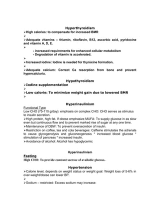 Hyperthyroidism
High calories: to compensate for increased BMR

Adequate vitamins – thiamin, riboflavin, B12, ascorbic acid, pyridoxine
and vitamin A, D, E.

- increased requirements for enhanced cellular metabolism
- Degradation of vitamin is accelerated.

Increased iodine: Iodine is needed for thyroxine formation.

Adequate calcium: Correct Ca resorption from bone and prevent
hypercalciuria.
Hypothyroidism
Iodine supplementation

Low calorie: To minimize weight gain due to lowered BMR

Hyperinsulinism
Functional Type
Low CHO (75-110 g/day): emphasis on complex CHO: CHO serves as stimulus
to insulin secretion.
High protein, high fat. If obese emphasize MUFA: To supply glucose in as slow
even but continuous flow and to prevent marked rise of sugar at any one time.
Maintenance of DBW: To prevent oversecretion of insulin.
Restriction on coffee, tea and cola beverages: Caffeine stimulates the adrenals
to cause glycogenolysis and gluconeogenesis * increased blood glucose *
stimulation of pancreas * increased insulin.
Avoidance of alcohol: Alcohol has hypoglycemic
Hyperinsulinism
Fasting
High CHO: To provide constant sucrose of available glucose.
Hypertension
Calorie level, depends on weight status or weight goal: Weight loss of 5-6% in
over-weight/obese can lower BP.

Sodium – restricted: Excess sodium may increase:
 