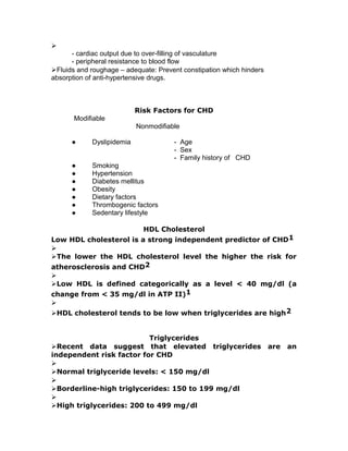 
- cardiac output due to over-filling of vasculature
- peripheral resistance to blood flow
Fluids and roughage – adequate: Prevent constipation which hinders
absorption of anti-hypertensive drugs.
Risk Factors for CHD
Modifiable
Nonmodifiable
● Dyslipidemia - Age
- Sex
- Family history of CHD
● Smoking
● Hypertension
● Diabetes mellitus
● Obesity
● Dietary factors
● Thrombogenic factors
● Sedentary lifestyle
HDL Cholesterol
Low HDL cholesterol is a strong independent predictor of CHD1

The lower the HDL cholesterol level the higher the risk for
atherosclerosis and CHD2

Low HDL is defined categorically as a level < 40 mg/dl (a
change from < 35 mg/dl in ATP II)1

HDL cholesterol tends to be low when triglycerides are high2
Triglycerides
Recent data suggest that elevated triglycerides are an
independent risk factor for CHD

Normal triglyceride levels: < 150 mg/dl

Borderline-high triglycerides: 150 to 199 mg/dl

High triglycerides: 200 to 499 mg/dl
 