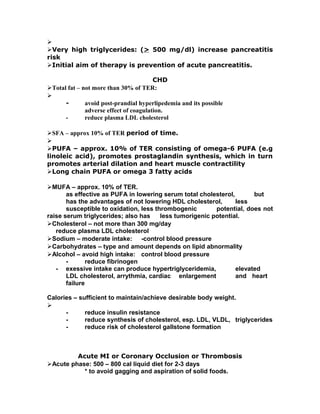 
Very high triglycerides: (> 500 mg/dl) increase pancreatitis
risk
Initial aim of therapy is prevention of acute pancreatitis.
CHD
Total fat – not more than 30% of TER:

- avoid post-prandial hyperlipedemia and its possible
adverse effect of coagulation.
- reduce plasma LDL cholesterol
SFA – approx 10% of TER period of time.

PUFA – approx. 10% of TER consisting of omega-6 PUFA (e.g
linoleic acid), promotes prostaglandin synthesis, which in turn
promotes arterial dilation and heart muscle contractility
Long chain PUFA or omega 3 fatty acids
MUFA – approx. 10% of TER.
as effective as PUFA in lowering serum total cholesterol, but
has the advantages of not lowering HDL cholesterol, less
susceptible to oxidation, less thrombogenic potential, does not
raise serum triglycerides; also has less tumorigenic potential.
Cholesterol – not more than 300 mg/day
reduce plasma LDL cholesterol
Sodium – moderate intake: -control blood pressure
Carbohydrates – type and amount depends on lipid abnormality
Alcohol – avoid high intake: control blood pressure
- reduce fibrinogen
- exessive intake can produce hypertriglyceridemia, elevated
LDL cholesterol, arrythmia, cardiac enlargement and heart
failure
Calories – sufficient to maintain/achieve desirable body weight.

- reduce insulin resistance
- reduce synthesis of cholesterol, esp. LDL, VLDL, triglycerides
- reduce risk of cholesterol gallstone formation
Acute MI or Coronary Occlusion or Thrombosis
Acute phase: 500 – 800 cal liquid diet for 2-3 days
* to avoid gagging and aspiration of solid foods.
 