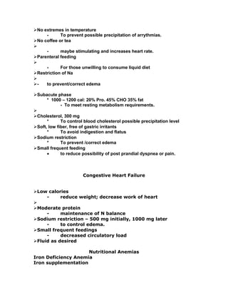 No extremes in temperature
- To prevent possible precipitation of arrythmias.
No coffee or tea

- maybe stimulating and increases heart rate.
Parenteral feeding

- For those unwilling to consume liquid diet
Restriction of Na

- to prevent/correct edema
Subacute phase
* 1000 – 1200 cal: 20% Pro. 45% CHO 35% fat
- To meet resting metabolism requirements.

Cholesterol, 300 mg
* To control blood cholesterol possible precipitation level
Soft, low fiber, free of gastric irritants
* To avoid indigestion and flatus
Sodium restriction
* To prevent /correct edema
Small frequent feeding
• to reduce possibility of post prandial dyspnea or pain.
Congestive Heart Failure
Low calories
- reduce weight; decrease work of heart

Moderate protein
- maintenance of N balance
Sodium restriction – 500 mg initially, 1000 mg later
- to control edema.
Small frequent feedings
- decreased circulatory load
Fluid as desired
Nutritional Anemias
Iron Deficiency Anemia
Iron supplementation
 