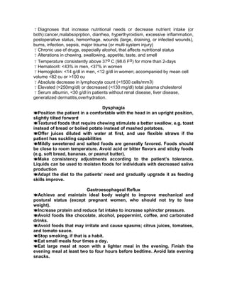 Diagnoses that increase nutritional needs or decrease nutrient intake (or
both):cancer,malabsoprption, diarrhea, hyperthyroidism, excessive inflammation,
postoperative status, hemorrhage, wounds (large, draining, or infected wounds),
burns, infection, sepsis, major trauma (or multi system injury)
Chronic use of drugs, especially alcohol, that affects nutritional status
Alterations in chewing, swallowing, appetite, taste, and smell
Temperature consistently above 37o C (98.6 Fo) for more than 2-days
Hematocrit: <43% in men, <37% in women
Hemoglobin: <14 g/dl in men, <12 g/dl in women; accompanied by mean cell
volume <82 cu or >100 cu
Absolute decrease in lymphocyte count (<1500 cells/mm3)
Elevated (>250mg/dl) or decreased (<130 mg/dl) total plasma cholesterol
Serum albumin, <30 g/dl in patients without renal disease, liver disease,
generalized dermatitis,overhydration.
Dysphagia
Position the patient in a comfortable with the head in an upright position,
slightly tilted forward
Textured foods that require chewing stimulate a better swallow, e.g. toast
instead of bread or boiled potato instead of mashed potatoes.
Offer juices diluted with water at first, and use flexible straws if the
patient has suckling capabilities
Mildly sweetened and salted foods are generally favored. Foods should
be close to room temperature. Avoid acid or bitter flavors and sticky foods
(e.g. soft bread, bananas, or peanut butter).
Make consistency adjustments according to the patient’s tolerance.
Liquids can be used to moisten foods for individuals with decreased saliva
production
Adapt the diet to the patients’ need and gradually upgrade it as feeding
skills improve.
Gastroesophageal Reflux
Achieve and maintain ideal body weight to improve mechanical and
postural status (except pregnant women, who should not try to lose
weight).
Increase protein and reduce fat intake to increase sphincter pressure.
Avoid foods like chocolate, alcohol, peppermint, coffee, and carbonated
drinks.
Avoid foods that may irritate and cause spasms; citrus juices, tomatoes,
and tomato sauce.
Stop smoking, if that is a habit.
Eat small meals four times a day.
Eat large meal at noon with a lighter meal in the evening. Finish the
evening meal at least two to four hours before bedtime. Avoid late evening
snacks.
 