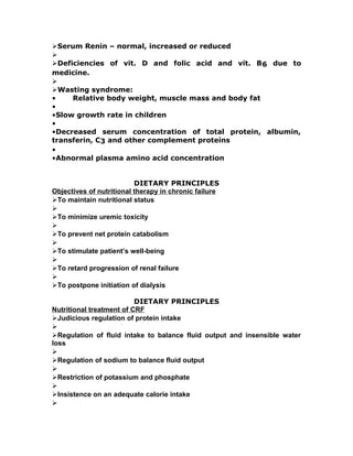 Serum Renin – normal, increased or reduced

Deficiencies of vit. D and folic acid and vit. B6 due to
medicine.

Wasting syndrome:
• Relative body weight, muscle mass and body fat
•
•Slow growth rate in children
•
•Decreased serum concentration of total protein, albumin,
transferin, C3 and other complement proteins
•
•Abnormal plasma amino acid concentration
DIETARY PRINCIPLES
Objectives of nutritional therapy in chronic failure
To maintain nutritional status

To minimize uremic toxicity

To prevent net protein catabolism

To stimulate patient’s well-being

To retard progression of renal failure

To postpone initiation of dialysis
DIETARY PRINCIPLES
Nutritional treatment of CRF
Judicious regulation of protein intake

Regulation of fluid intake to balance fluid output and insensible water
loss

Regulation of sodium to balance fluid output

Restriction of potassium and phosphate

Insistence on an adequate calorie intake

 
