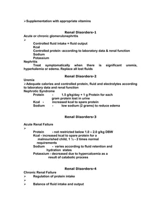 Supplementation with appropriate vitamins
Renal Disorders-1
Acute or chronic glomerulonephritis

Controlled fluid intake = fluid output
Kcal
Controlled protein -according to laboratory data & renal function
Sodium
Potassium
Nephritis
Treat symptomatically when there is significant uremia,
hyperkalemia or edema. Replace all lost fluids
Renal Disorders-2
Uremia
Adequate calories and controlled protein, fluid and electrolytes according
to laboratory data and renal function
Nephrotic Syndrome
Protein - 1.5 g/kg/day + 1 g Protein for each
gram protein lost in urine
Kcal - increased kcal to spare protein
Sodium - low sodium (2 grams) to reduce edema
Renal Disorders-3
Acute Renal Failure

Protein - not restricted below 1.0 – 2.0 g/kg DBW
Kcal - increased kcal to spare protein for a
malnourished child, 1 ½ - 2 times normal
requirements
Sodium - varies according to fluid retention and
hydration states
Potassium - decreased due to hypercalcemia as a
result of catabolic process
Renal Disorders-4
Chronic Renal Failure
 Regulation of protein intake

 Balance of fluid intake and output
 