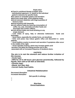 Peptic Ulcer
Trend in nutritional therapy of peptic ulcer-
individualized approach, i.e. based on the individual
patient’s tolerance for specific foods.
To reduce or neutralize gastric acid secretion:
Eat three meals daily; avoid skipping meals.
Avoid stomach distention with large quantities of
food at a meal.
Avoid drinking milk frequently.
Limit caffeine intake by reducing consumption of
coffee, tea, cola, chocolate and other foods and
beverages that contain caffeine.
Limit alcohol intake and avoid drinking on any
empty stomach.
Limit intake of spicy, fatty or otherwise bothersome foods and
beverages.
Some fibers, especially the soluble forms, are beneficial.
Citric acid juices may induce gastric reflux and discomfort in some
patients.
Avoid bedtime snacks to prevent acid secretion if symptoms often occur
in the middle of the night.
Avoid cigarette smoking, which may increase gastric acid
secretion and delay the healing process and is also
associated with an increased frequency of duodenal ulcers.
GASTRITIS
The aim is to rest the stomach and reduce further irritation of
the mucosa.
Acute type:
NPO for 24 to 48 hours: give glucose parenterally, followed by
liquids, then soft to full diet as tolerated.
Chronic type:
Bland, low fiber diet.
Correct faulty food habits.
Intestinal Malabsorption
Decreased Absorption
Increased Absorption
Diet specific to etiology


Diarrhea
Clinical Implications
 