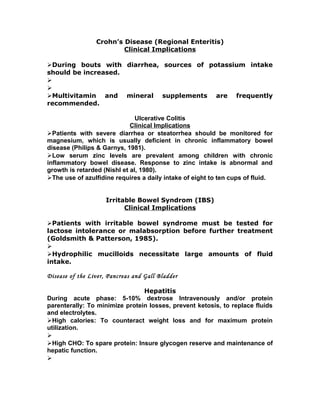 Crohn’s Disease (Regional Enteritis)
Clinical Implications
During bouts with diarrhea, sources of potassium intake
should be increased.


Multivitamin and mineral supplements are frequently
recommended.
Ulcerative Colitis
Clinical Implications
Patients with severe diarrhea or steatorrhea should be monitored for
magnesium, which is usually deficient in chronic inflammatory bowel
disease (Philips & Garnys, 1981).
Low serum zinc levels are prevalent among children with chronic
inflammatory bowel disease. Response to zinc intake is abnormal and
growth is retarded (Nishl et al, 1980).
The use of azulfidine requires a daily intake of eight to ten cups of fluid.
Irritable Bowel Syndrom (IBS)
Clinical Implications
Patients with irritable bowel syndrome must be tested for
lactose intolerance or malabsorption before further treatment
(Goldsmith & Patterson, 1985).

Hydrophilic mucilloids necessitate large amounts of fluid
intake.
Disease of the Liver, Pancreas and Gall Bladder
Hepatitis
During acute phase: 5-10% dextrose Intravenously and/or protein
parenterally: To minimize protein losses, prevent ketosis, to replace fluids
and electrolytes.
High calories: To counteract weight loss and for maximum protein
utilization.

High CHO: To spare protein: Insure glycogen reserve and maintenance of
hepatic function.

 