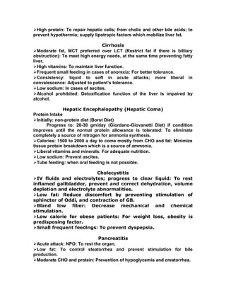 High protein: To repair hepatic cells; from cholic and other bile acids; to
prevent hypothermia; supply lipotropic factors which mobilize liver fat.
Cirrhosis
Moderate fat, MCT preferred over LCT (Restrict fat if there is billiary
obstruction): To meet high energy needs, at the same time preventing fatty
liver.
High vitamins: To maintain liver function.
Frequent small feeding in cases of anorexia: For better tolerance.
Consistency: liquid to soft in acute attacks; more liberal in
convalescence: Adjusted to patient’s tolerance.
Low sodium: In cases of ascites.
Alcohol prohibited: Detoxification function of the liver is impaired by
alcohol.
Hepatic Encephalopathy (Hepatic Coma)
Protein Intake
Initially: non-protein diet (Borst Diet)
Progress to: 20-30 gm/day (Giordano-Giovanetti Diet) if condition
improves until the normal protein allowance is tolerated: To eliminate
completely a source of nitrogen for ammonia synthesis.
Calories: 1500 to 2000 a day to come mostly from CHO and fat: Minimize
tissue protein breakdown which is a source of ammonia.
Liberal vitamins and minerals: For adequate nutrition.
Low sodium: Prevent ascites.
Tube feeding: when oral feeding is not possible.
Cholecystitis
IV fluids and electrolytes; progress to clear liquid: To rest
inflamed gallbladder, prevent and correct dehydration, volume
depletion and electrolyte abnormalities.
Low fat: Reduce discomfort by preventing stimulation of
sphincter of Oddi, and contraction of GB.
Bland low fiber: Decrease mechanical and chemical
stimulation.
Low calorie for obese patients: For weight loss, obesity is
predisposing factor.
Small frequent feedings: To prevent dyspepsia.
Pancreatitis
Acute attack: NPO: To rest the organ.
Low fat: To control steatorrhea and prevent stimulation for bile
production.
Moderate CHO and protein: Prevention of hypoglycemia and creatorrhea.
 