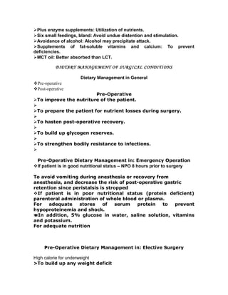 Plus enzyme supplements: Utilization of nutrients.
Six small feedings, bland: Avoid undue distention and stimulation.
Avoidance of alcohol: Alcohol may precipitate attack.
Supplements of fat-soluble vitamins and calcium: To prevent
deficiencies.
MCT oil: Better absorbed than LCT.
DIETARY MANAGEMENT OF SURGICAL CONDITIONS
Dietary Management in General
Pre-operative
Post-operative
Pre-Operative
To improve the nutriture of the patient.

To prepare the patient for nutrient losses during surgery.

To hasten post-operative recovery.

To build up glycogen reserves.

To strengthen bodily resistance to infections.

Pre-Operative Dietary Management in: Emergency Operation
If patient is in good nutritional status – NPO 8 hours prior to surgery
To avoid vomiting during anesthesia or recovery from
anesthesia, and decrease the risk of post-operative gastric
retention since peristalsis is stropped
If patient is in poor nutritional status (protein deficient)
parenteral administration of whole blood or plasma.
For adequate stores of serum protein to prevent
hypoproteinemia and shock.
In addition, 5% glucose in water, saline solution, vitamins
and potassium.
For adequate nutrition
Pre-Operative Dietary Management in: Elective Surgery
High calorie for underweight
>To build up any weight deficit
 
