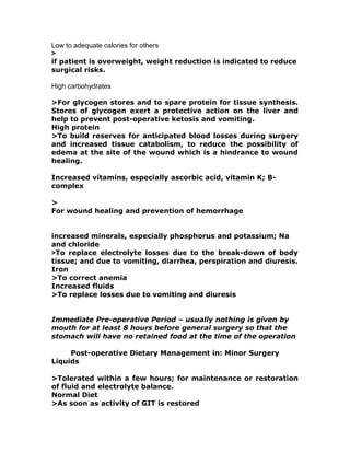 Low to adequate calories for others
>
if patient is overweight, weight reduction is indicated to reduce
surgical risks.
High carbohydrates
>For glycogen stores and to spare protein for tissue synthesis.
Stores of glycogen exert a protective action on the liver and
help to prevent post-operative ketosis and vomiting.
High protein
>To build reserves for anticipated blood losses during surgery
and increased tissue catabolism, to reduce the possibility of
edema at the site of the wound which is a hindrance to wound
healing.
Increased vitamins, especially ascorbic acid, vitamin K; B-
complex
>
For wound healing and prevention of hemorrhage
increased minerals, especially phosphorus and potassium; Na
and chloride
>To replace electrolyte losses due to the break-down of body
tissue; and due to vomiting, diarrhea, perspiration and diuresis.
Iron
>To correct anemia
Increased fluids
>To replace losses due to vomiting and diuresis
Immediate Pre-operative Period – usually nothing is given by
mouth for at least 8 hours before general surgery so that the
stomach will have no retained food at the time of the operation
Post-operative Dietary Management in: Minor Surgery
Liquids
>Tolerated within a few hours; for maintenance or restoration
of fluid and electrolyte balance.
Normal Diet
>As soon as activity of GIT is restored
 