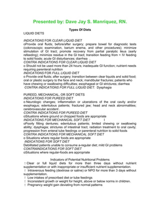 Presented by: Dave Jay S. Manriquez, RN.
Types Of Diets
LIQUID DIETS
INDICATIONS FOR CLEAR LIQUID DIET
oProvide oral fluids; before/after surgery; prepare bowel for diagnostic tests
(colonoscopic examination, barium enema, and other procedures); minimize
stimulation of GI tract; promote recovery from partial paralytic ileus (early
refeeding); minimize residue in the GI tract; transition feeding from < IV feeding
to solid foods; acute GI disturbances; diarrhea .
CONTRA INDICATIONS FOR CLEAR LIQUID DIET
o Should not be used more than 24 hours; inadequate GI function; nutrient needs
requiring parenteral nutrition
INDICATIONS FOR FULL LIQUID DIET
o Provide oral fluids; after surgery; transition between clear liquids and solid food;
oral or plastic surgery to the face and neck; mandibular fractures; patients who
have chewing or swallowing difficulties; esophageal or GI strictures; diarrhea
CONTRA INDICATIONS FOR FULL LIQUID DIET: Dysphagia
PUREED, MECHANICAL, OR SOFT DIETS
INDICATIONS FOR PUREED DIET
o Neurologic changes; inflammation or ulcerations of the oral cavity and/or
esophagus; edentulous patients; fractured jaw; head and neck abnormalities;
cerebrovascular accident .
CONTRA INDICATIONS FOR PUREED DIET
oSituations where ground or chopped foods are appropriate
INDICATIONS FOR MECHANICAL SOFT DIET I
oPoorly fitting dentures; edentulous patients; limited chewing or swallowing
ability; dysphagia; strictures of intestinal tract; radiation treatment to oral cavity;
progression from enteral tube feedings or parenteral nutrition to solid foods
CONTRA INDICATIONS FOR MECHANICAL SOFT DIET
o Situations where regular foods are appropriate
INDICATIONS FOR SOFT DIET
Debilitated patients unable to consume a-regular diet; mild GI problems
CONTRAlNDICATIONS FOR SOFT DIET
oSituations where regular-foods are appropriate
Indicators of Potential Nutritional Problems
Clear or full liquid diets for more than three days without nutrient
supplementation or with inappropriate or insufficient nutrient supplementation.
 Intravenous feeding (dextrose or saline) or NPO for more than 3 days without
supplementation.
 Low intakes of prescribed diet or tube feedings
 Inconsistent growth or weight for height, above or below norms in children.
 Pregnancy weight gain deviating from normal patterns
 