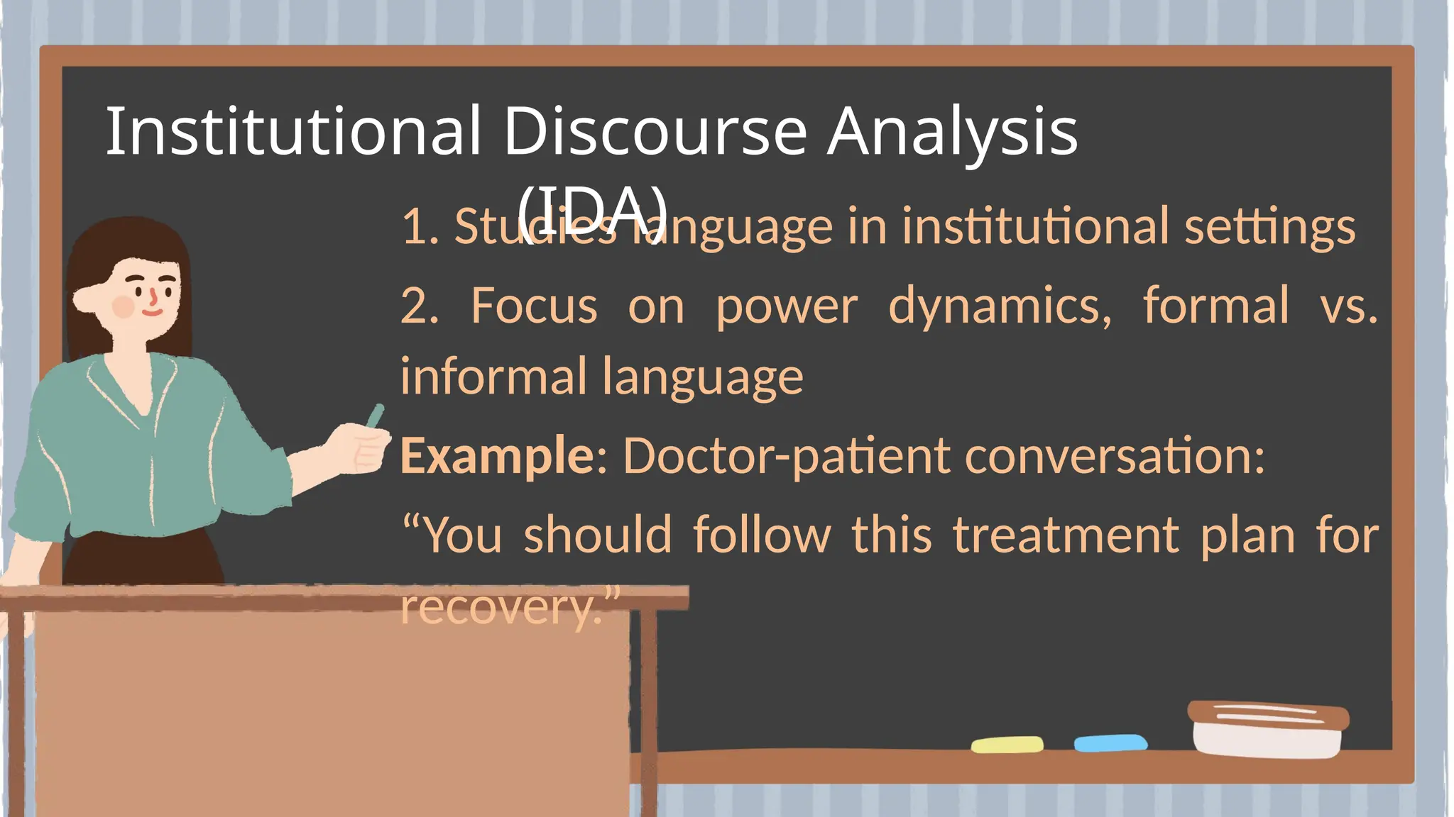 1. Studies language in institutional settings
2. Focus on power dynamics, formal vs.
informal language
Example: Doctor-patient conversation:
“You should follow this treatment plan for
recovery.”
Institutional Discourse Analysis
(IDA)
 