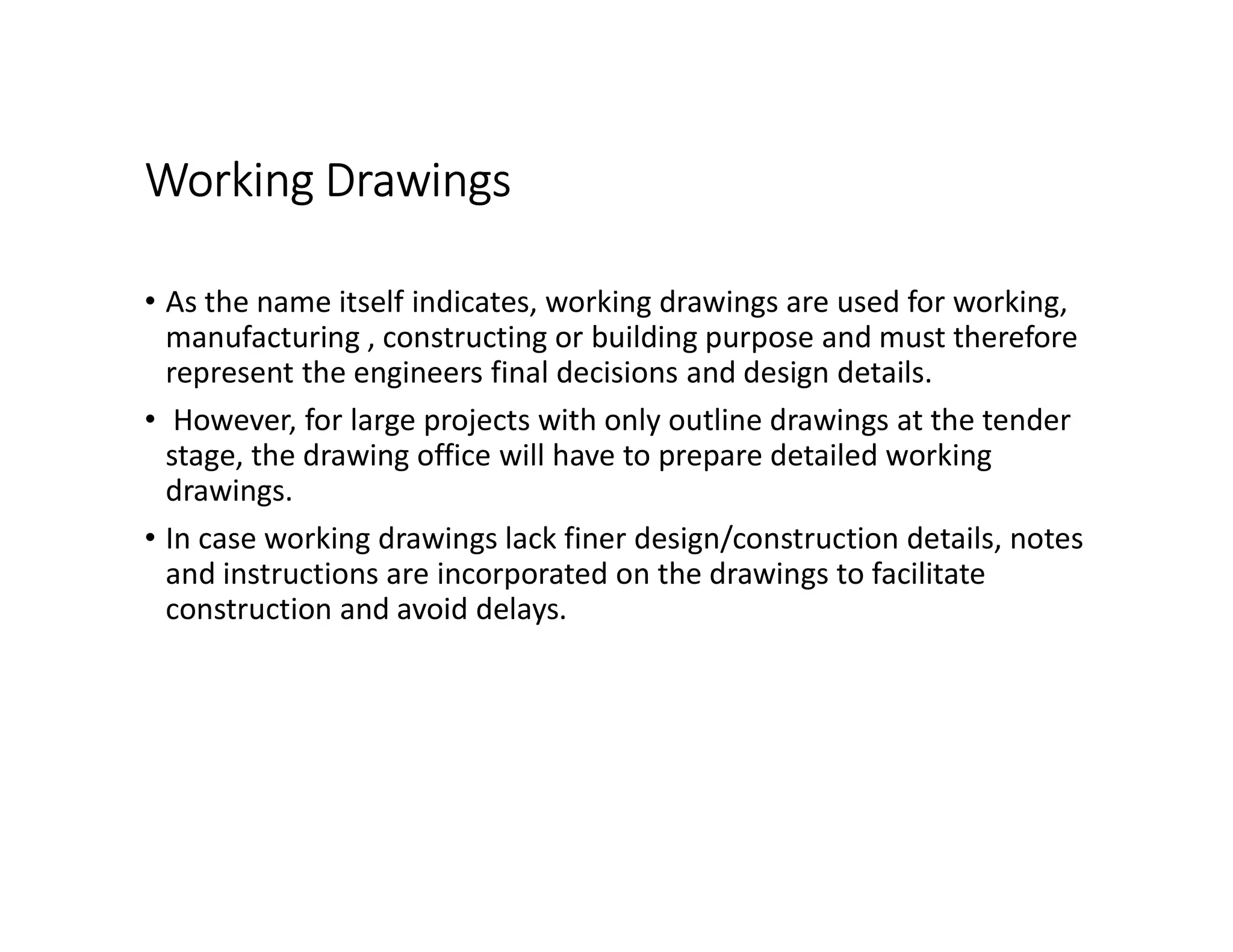 Working Drawings
• As the name itself indicates, working drawings are used for working,
manufacturing , constructing or building purpose and must therefore
represent the engineers final decisions and design details.
• However, for large projects with only outline drawings at the tender
stage, the drawing office will have to prepare detailed working
drawings.
• In case working drawings lack finer design/construction details, notes
and instructions are incorporated on the drawings to facilitate
construction and avoid delays.
 