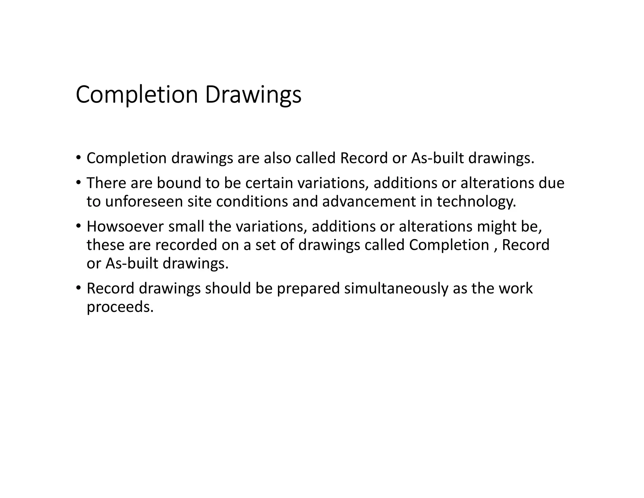 Completion Drawings
• Completion drawings are also called Record or As-built drawings.
• There are bound to be certain variations, additions or alterations due
to unforeseen site conditions and advancement in technology.
• Howsoever small the variations, additions or alterations might be,
these are recorded on a set of drawings called Completion , Record
or As-built drawings.
• Record drawings should be prepared simultaneously as the work
proceeds.
 