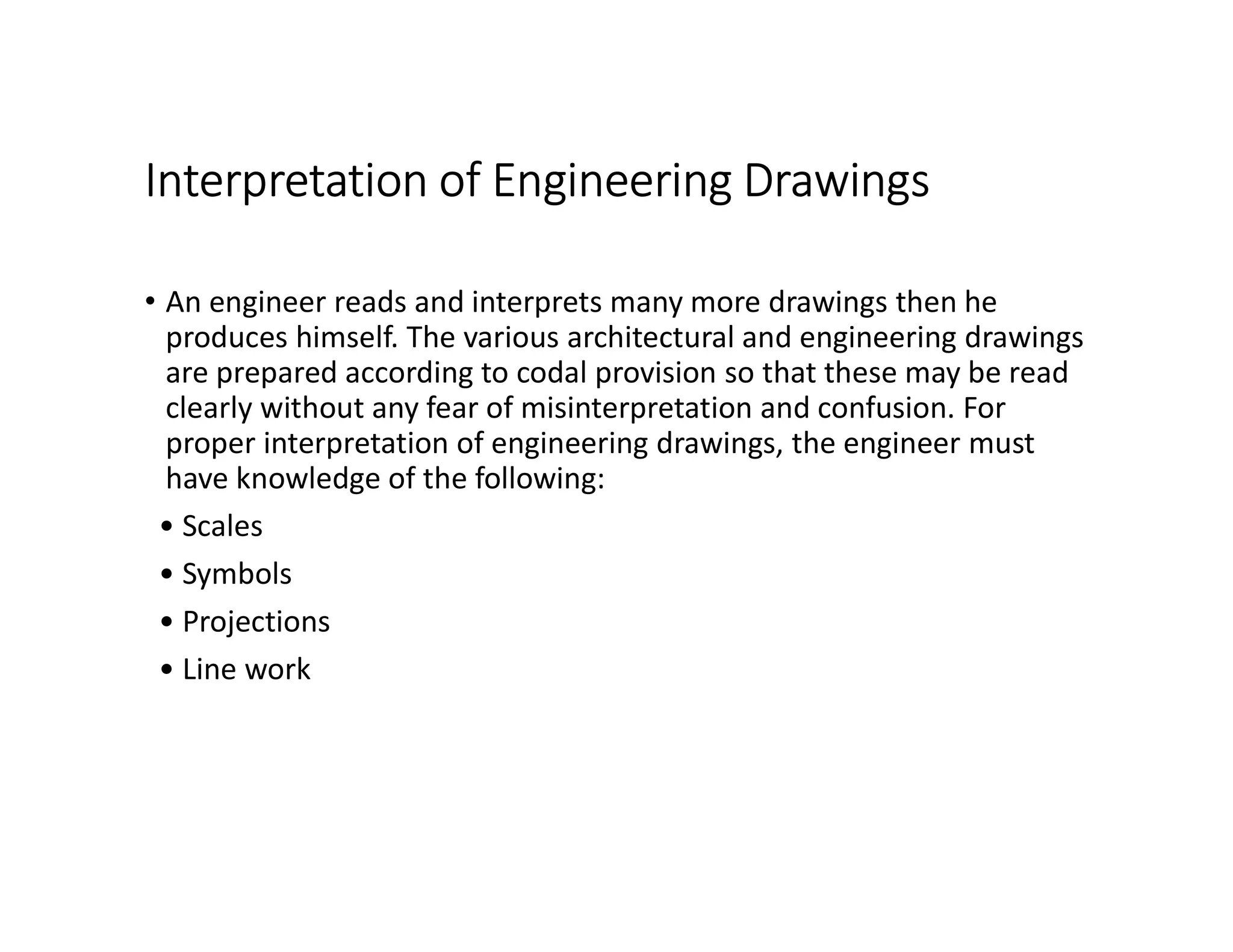Interpretation of Engineering Drawings
• An engineer reads and interprets many more drawings then he
produces himself. The various architectural and engineering drawings
are prepared according to codal provision so that these may be read
clearly without any fear of misinterpretation and confusion. For
proper interpretation of engineering drawings, the engineer must
have knowledge of the following:
• Scales
• Symbols
• Projections
• Line work
 