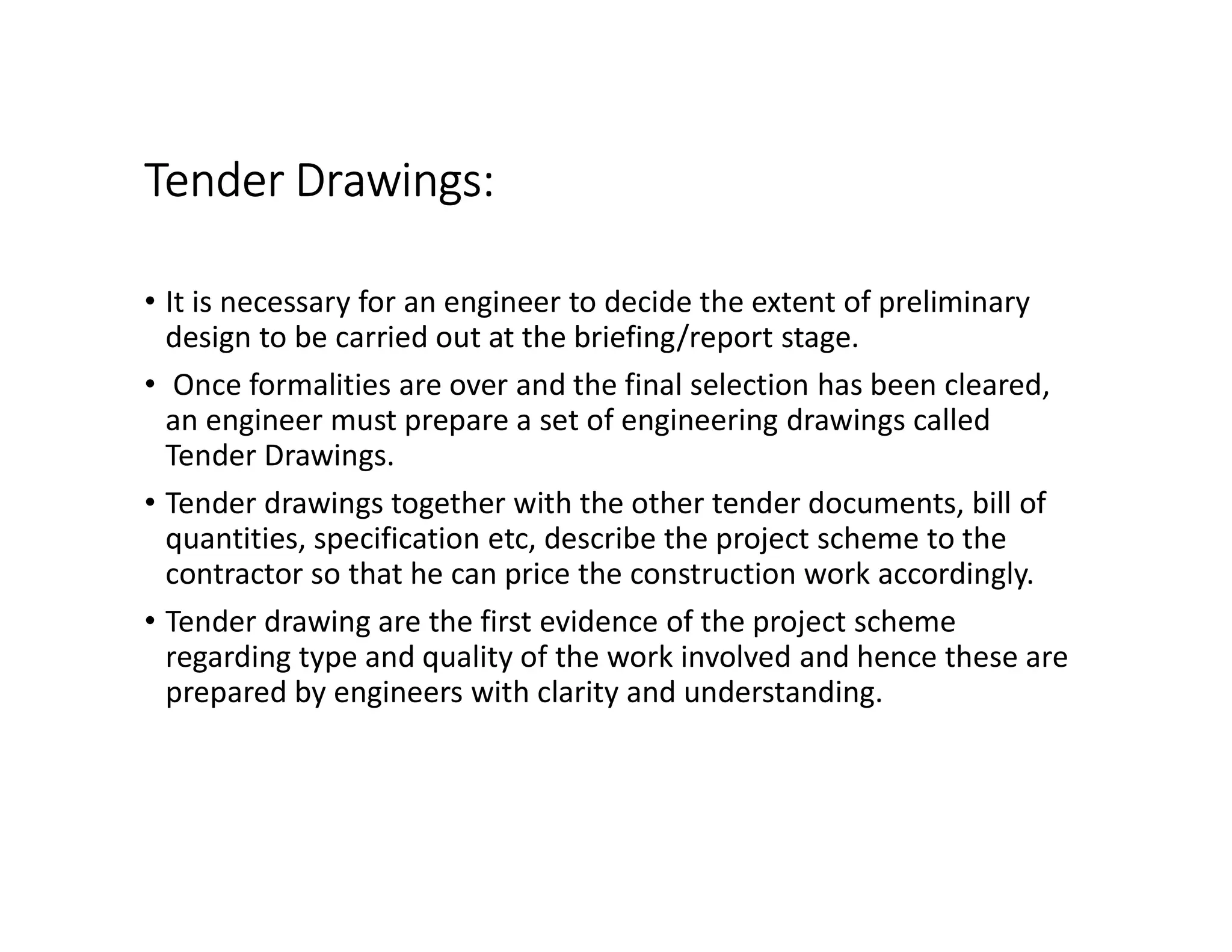Tender Drawings:
• It is necessary for an engineer to decide the extent of preliminary
design to be carried out at the briefing/report stage.
• Once formalities are over and the final selection has been cleared,
an engineer must prepare a set of engineering drawings called
Tender Drawings.
• Tender drawings together with the other tender documents, bill of
quantities, specification etc, describe the project scheme to the
contractor so that he can price the construction work accordingly.
• Tender drawing are the first evidence of the project scheme
regarding type and quality of the work involved and hence these are
prepared by engineers with clarity and understanding.
 