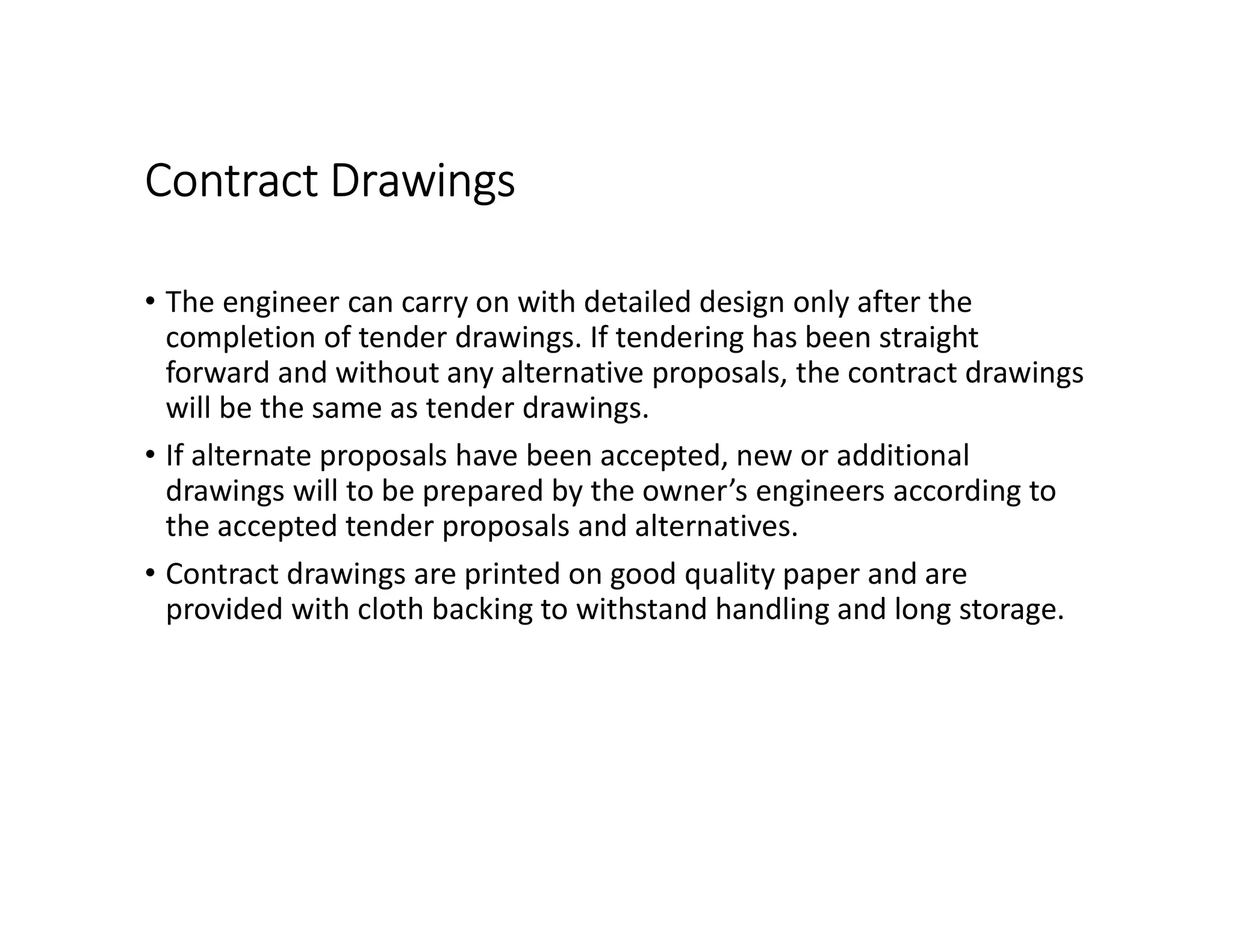 Contract Drawings
• The engineer can carry on with detailed design only after the
completion of tender drawings. If tendering has been straight
forward and without any alternative proposals, the contract drawings
will be the same as tender drawings.
• If alternate proposals have been accepted, new or additional
drawings will to be prepared by the owner’s engineers according to
the accepted tender proposals and alternatives.
• Contract drawings are printed on good quality paper and are
provided with cloth backing to withstand handling and long storage.
 