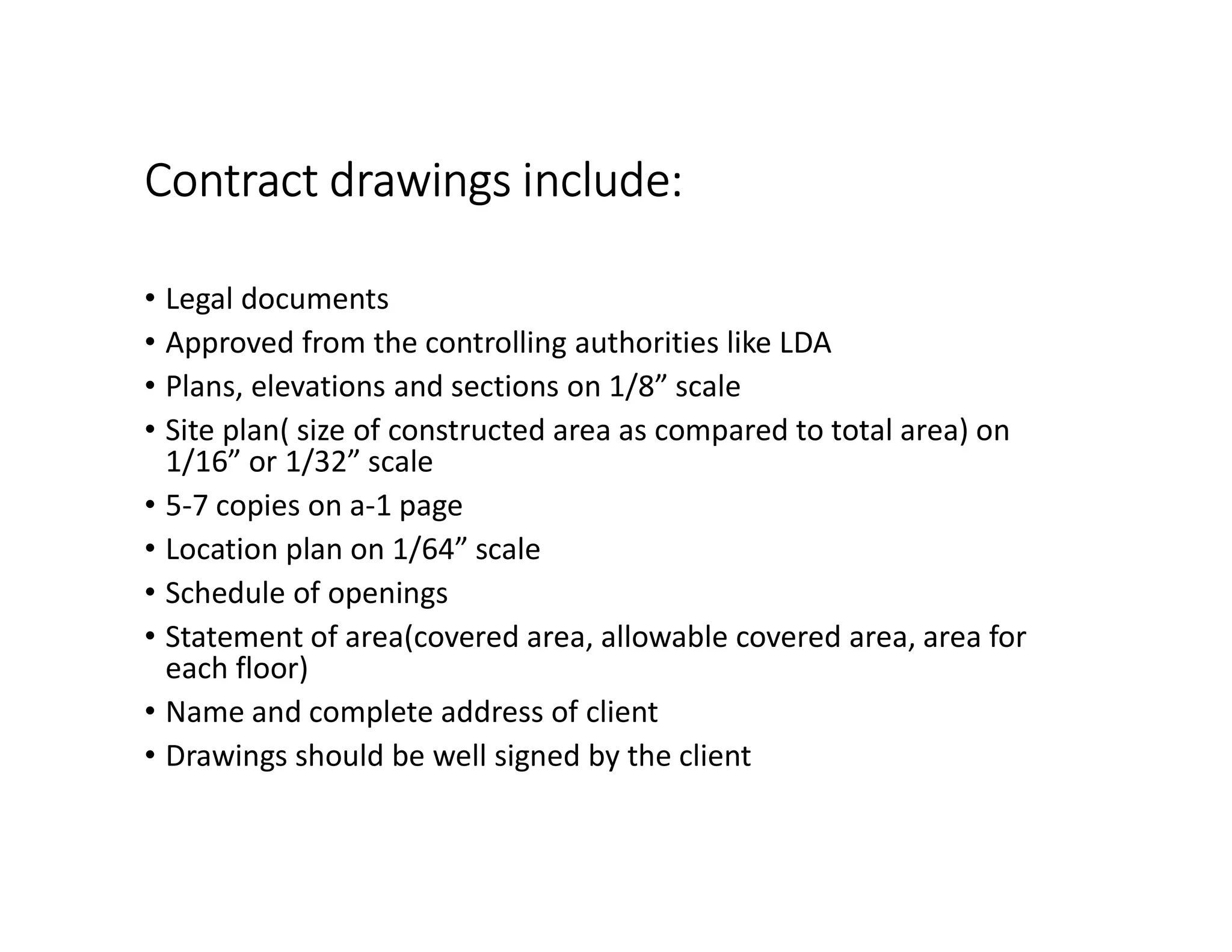 Contract drawings include:
• Legal documents
• Approved from the controlling authorities like LDA
• Plans, elevations and sections on 1/8” scale
• Site plan( size of constructed area as compared to total area) on
1/16” or 1/32” scale
• 5-7 copies on a-1 page
• Location plan on 1/64” scale
• Schedule of openings
• Statement of area(covered area, allowable covered area, area for
each floor)
• Name and complete address of client
• Drawings should be well signed by the client
 