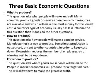 Three Basic Economic Questions
• What to produce?
This question asks what people will make and sell. Many
countries produce goods or services based on which resources
are available and which will make the most money for the lowest
cost. A country's type of economy usually has less influence on
this question than it does on the other questions.
• How to produce?
This question asks how people will make a good or service.
Manufacturing is a way to produce. Sometimes production is
outsourced, or sent to other countries, in order to keep cost
down. Downsizing reduces the number of employees, also
allowing cost to be kept down.
• For whom to produce?
This question asks whom goods are services will be made for.
People in market economies will produce for a target market.
This will allow them to make the greatest profit.
 