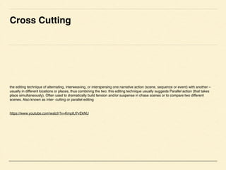 Cross Cutting	

the editing technique of alternating, interweaving, or interspersing one narrative action (scene, sequence or event) with another C
usually in different locations or places, thus combining the two: this editing technique usually suggests Parallel action (that takes
place simultaneously). Often used to dramatically build tension and/or suspense in chase scenes or to compare two different
scenes. Also known as inter- cutting or parallel editing!
!
https://www.youtube.com/watch?v=KmptU7vEkNU 	

 
