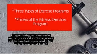 To begin creating your own exercise
program, you should familiarize yourself
with its three basic types and why they
matter to your overall health:
*Three Types of Exercise Programs
*Phases of the Fitness Exercises
Program
 