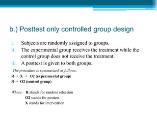 b.) Posttest only controlled group design
i. Subjects are randomly assigned to groups.
ii. The experimental group receives the treatment while the
control group does not receive the treatment.
iii. A posttest is given to both groups.
The procedure is summarized as follows:
R X O2 (experimental group)
R O2 (control group)
Where: R stands for random selection
O2 stands for posttest
X stands for intervention
 