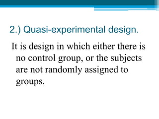 2.) Quasi-experimental design.
It is design in which either there is
no control group, or the subjects
are not randomly assigned to
groups.
 