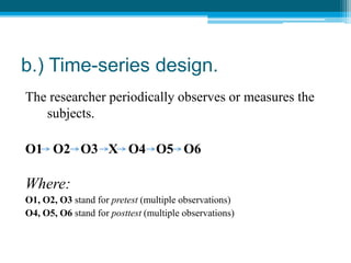 b.) Time-series design.
The researcher periodically observes or measures the
subjects.
O1 O2 O3 X O4 O5 O6
Where:
O1, O2, O3 stand for pretest (multiple observations)
O4, O5, O6 stand for posttest (multiple observations)
 