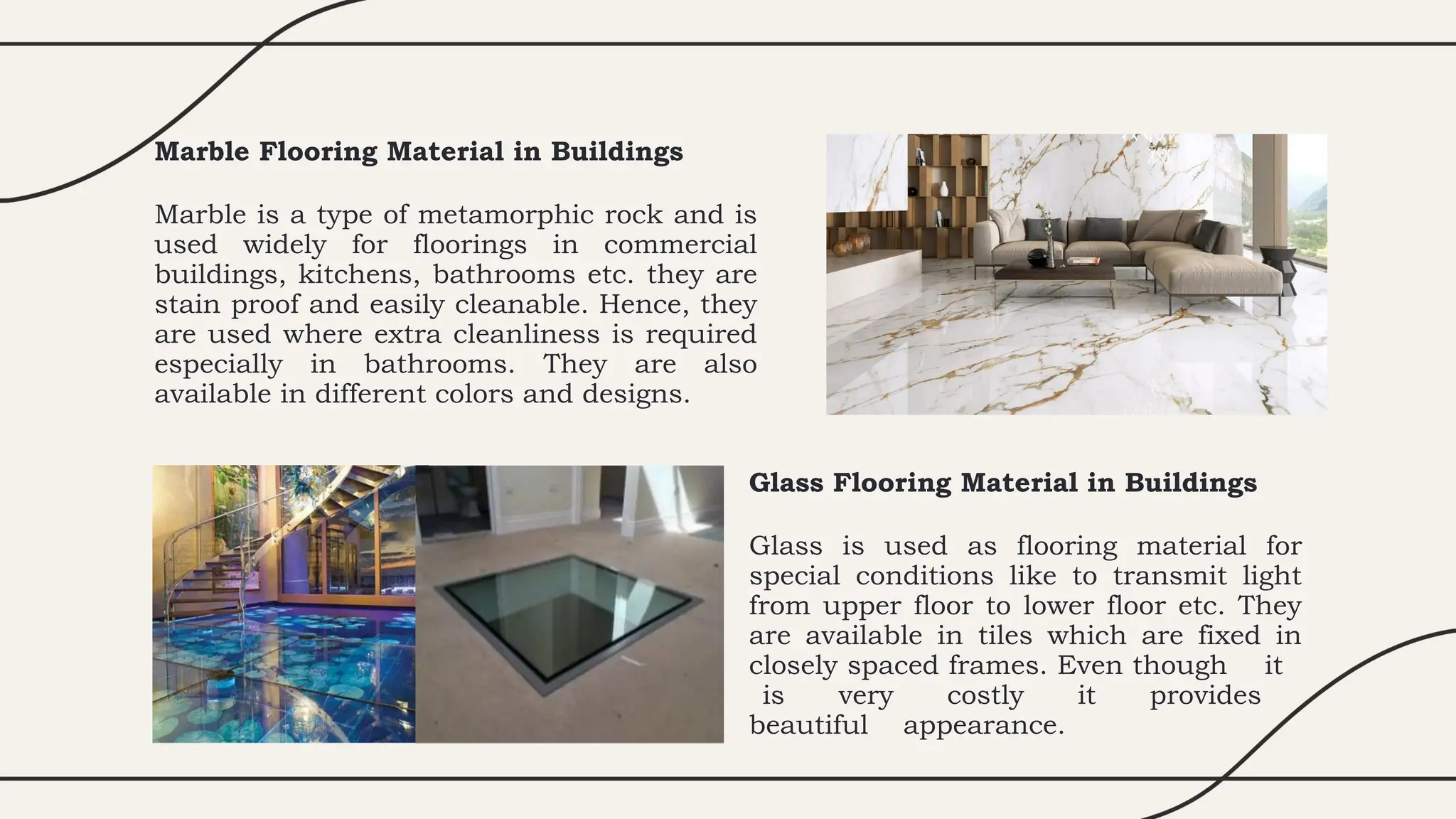 Marble Flooring Material in Buildings
Marble is a type of metamorphic rock and is
used widely for floorings in commercial
buildings, kitchens, bathrooms etc. they are
stain proof and easily cleanable. Hence, they
are used where extra cleanliness is required
especially in bathrooms. They are also
available in different colors and designs.
Glass Flooring Material in Buildings
Glass is used as flooring material for
special conditions like to transmit light
from upper floor to lower floor etc. They
are available in tiles which are fixed in
closely spaced frames. Even though it
is very costly it provides
beautiful appearance.
 