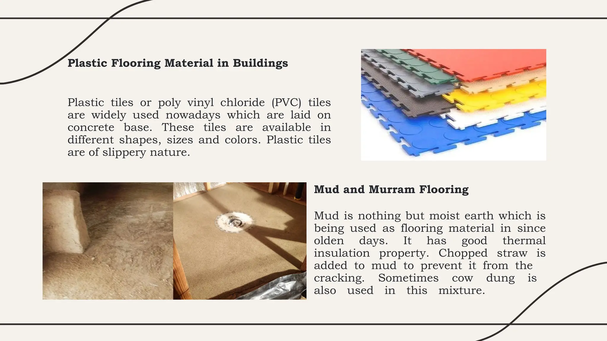 Plastic Flooring Material in Buildings
Plastic tiles or poly vinyl chloride (PVC) tiles
are widely used nowadays which are laid on
concrete base. These tiles are available in
different shapes, sizes and colors. Plastic tiles
are of slippery nature.
Mud and Murram Flooring
Mud is nothing but moist earth which is
being used as flooring material in since
olden days. It has good thermal
insulation property. Chopped straw is
added to mud to prevent it from the
cracking. Sometimes cow dung is
also used in this mixture.
 