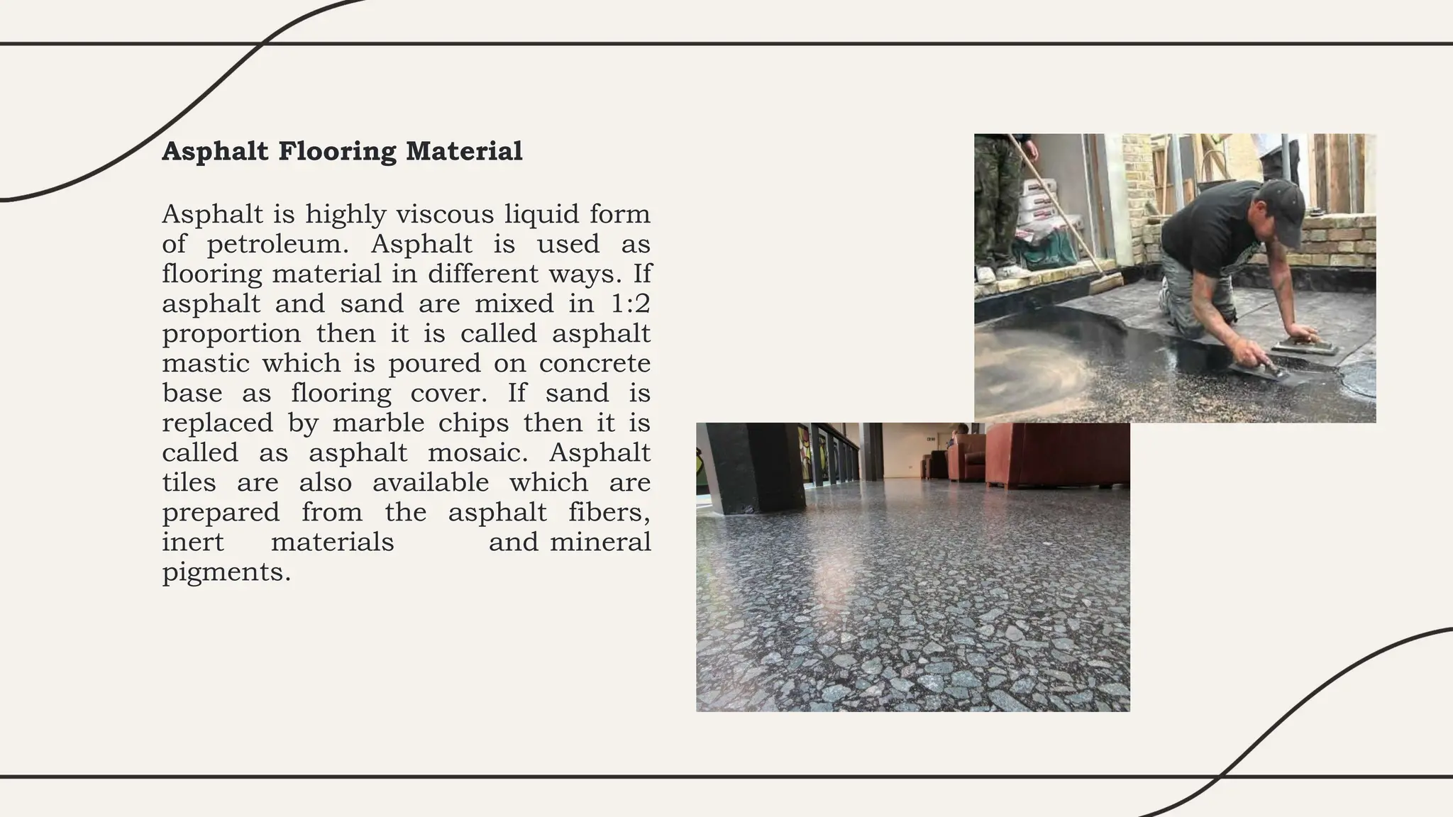 Asphalt Flooring Material
Asphalt is highly viscous liquid form
of petroleum. Asphalt is used as
flooring material in different ways. If
asphalt and sand are mixed in 1:2
proportion then it is called asphalt
mastic which is poured on concrete
base as flooring cover. If sand is
replaced by marble chips then it is
called as asphalt mosaic. Asphalt
tiles are also available which are
prepared from the asphalt fibers,
inert materials and mineral
pigments.
 