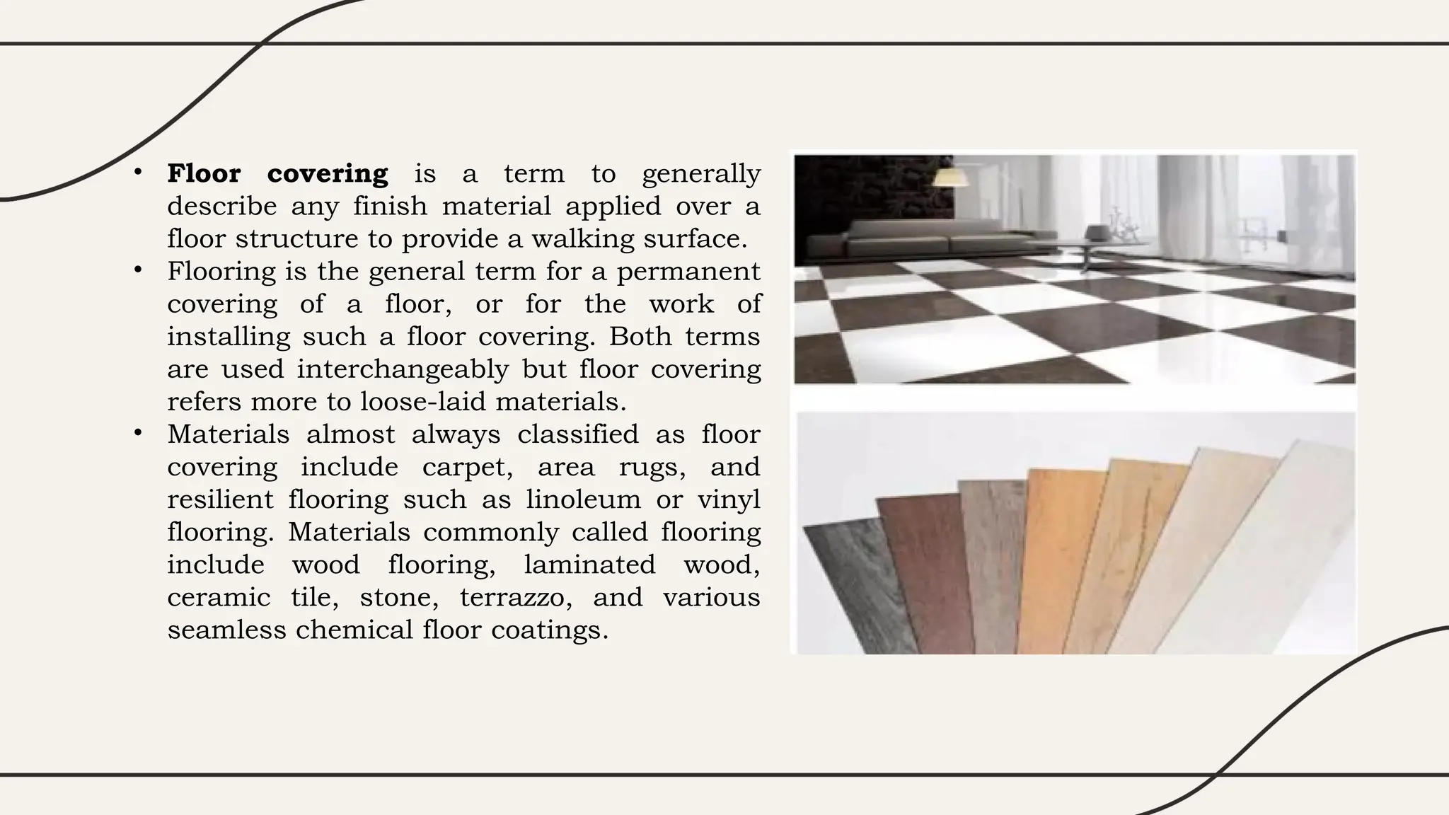 • Floor covering is a term to generally
describe any finish material applied over a
floor structure to provide a walking surface.
• Flooring is the general term for a permanent
covering of a floor, or for the work of
installing such a floor covering. Both terms
are used interchangeably but floor covering
refers more to loose-laid materials.
• Materials almost always classified as floor
covering include carpet, area rugs, and
resilient flooring such as linoleum or vinyl
flooring. Materials commonly called flooring
include wood flooring, laminated wood,
ceramic tile, stone, terrazzo, and various
seamless chemical floor coatings.
 