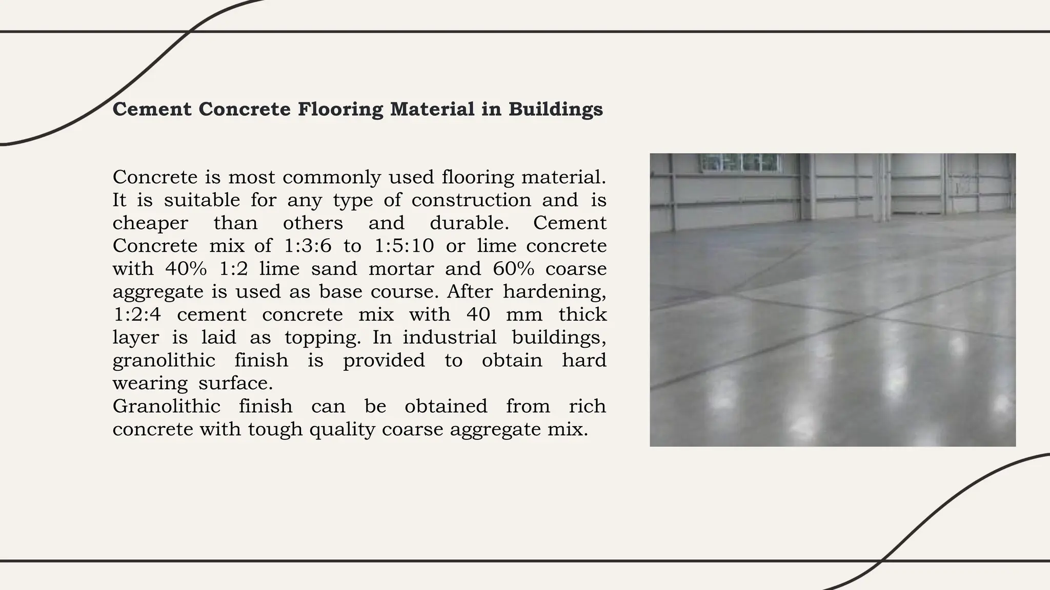 Cement Concrete Flooring Material in Buildings
Concrete is most commonly used flooring material.
It is suitable for any type of construction and is
cheaper than others and durable. Cement
Concrete mix of 1:3:6 to 1:5:10 or lime concrete
with 40% 1:2 lime sand mortar and 60% coarse
aggregate is used as base course. After hardening,
1:2:4 cement concrete mix with 40 mm thick
layer is laid as topping. In industrial buildings,
granolithic finish is provided to obtain hard
wearing surface.
Granolithic finish can be obtained from rich
concrete with tough quality coarse aggregate mix.
 