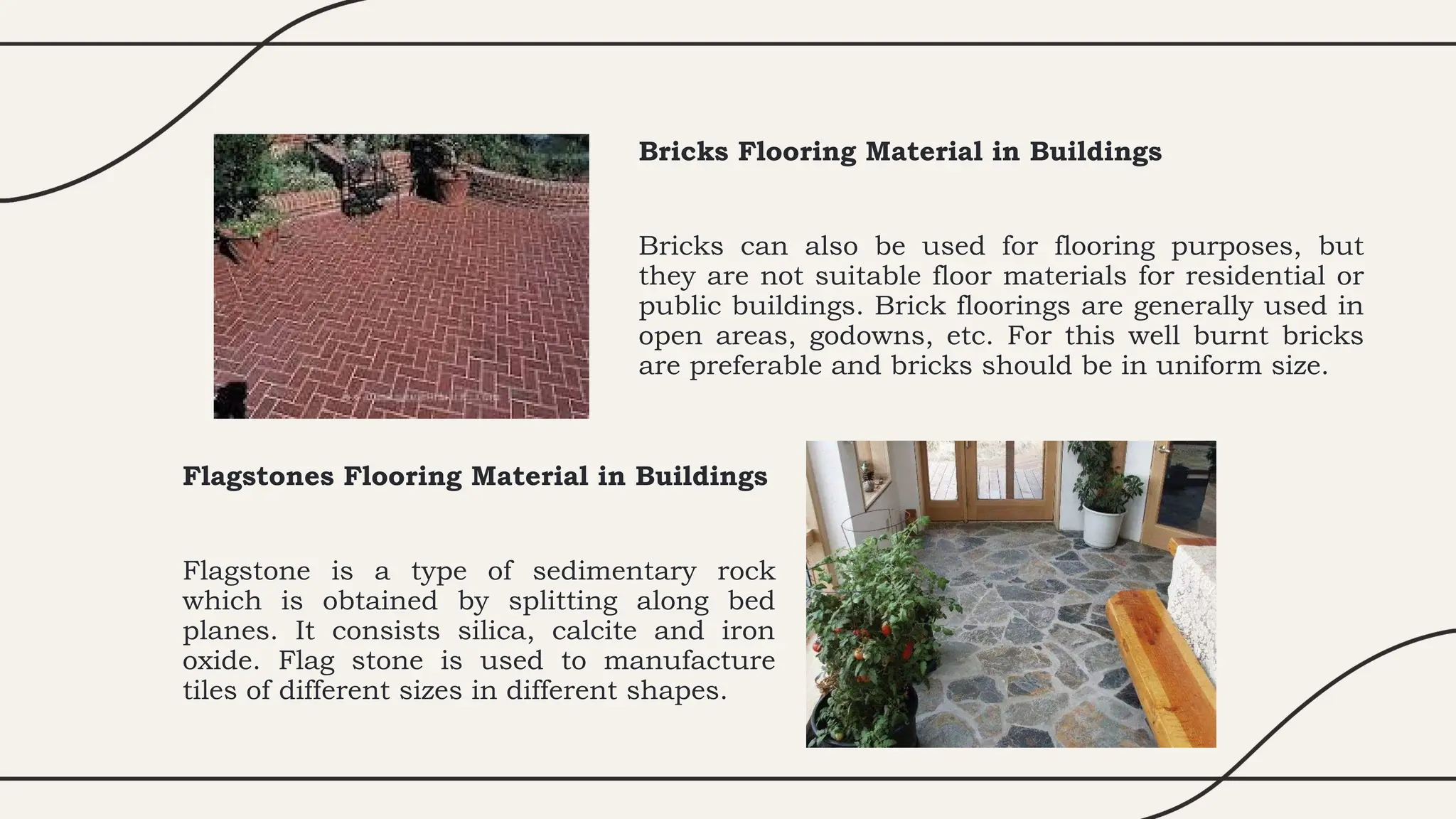 Bricks Flooring Material in Buildings
Bricks can also be used for flooring purposes, but
they are not suitable floor materials for residential or
public buildings. Brick floorings are generally used in
open areas, godowns, etc. For this well burnt bricks
are preferable and bricks should be in uniform size.
Flagstones Flooring Material in Buildings
Flagstone is a type of sedimentary rock
which is obtained by splitting along bed
planes. It consists silica, calcite and iron
oxide. Flag stone is used to manufacture
tiles of different sizes in different shapes.
 